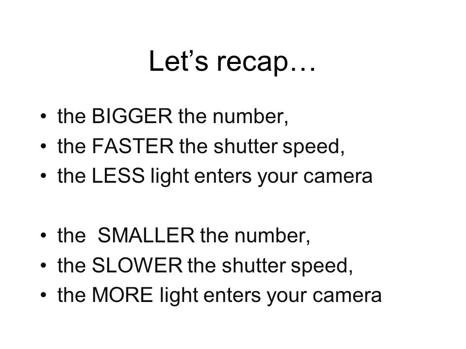 Let’s recap… the BIGGER the number, the FASTER the shutter speed, the LESS light enters your camera the SMALLER the number, the SLOWER the shutter speed, the MORE light enters your camera