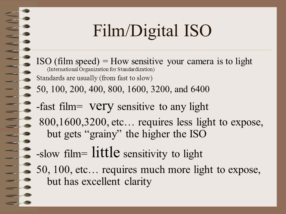 Film/Digital ISO ISO (film speed) = How sensitive your camera is to light (International Organization for Standardization) Standards are usually (from fast to slow) 50, 100, 200, 400, 800, 1600, 3200, and fast film= very sensitive to any light 800,1600,3200, etc… requires less light to expose, but gets grainy the higher the ISO -slow film= little sensitivity to light 50, 100, etc… requires much more light to expose, but has excellent clarity