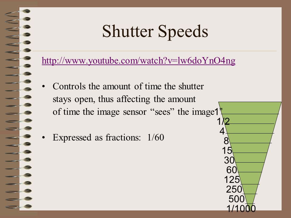 Shutter Speeds   v=lw6doYnO4ng Controls the amount of time the shutter stays open, thus affecting the amount of time the image sensor sees the image Expressed as fractions: 1/60 1 1/ /1000 4
