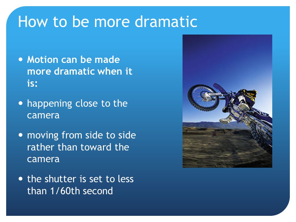 How to be more dramatic Motion can be made more dramatic when it is: happening close to the camera moving from side to side rather than toward the camera the shutter is set to less than 1/60th second