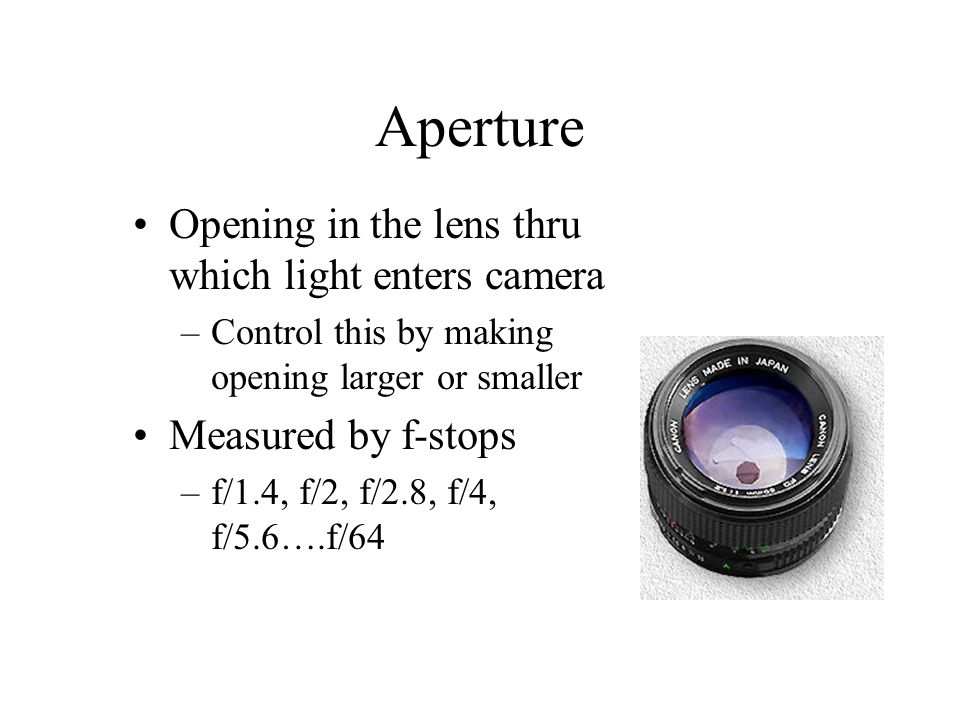 Aperture Opening in the lens thru which light enters camera –Control this by making opening larger or smaller Measured by f-stops –f/1.4, f/2, f/2.8, f/4, f/5.6….f/64