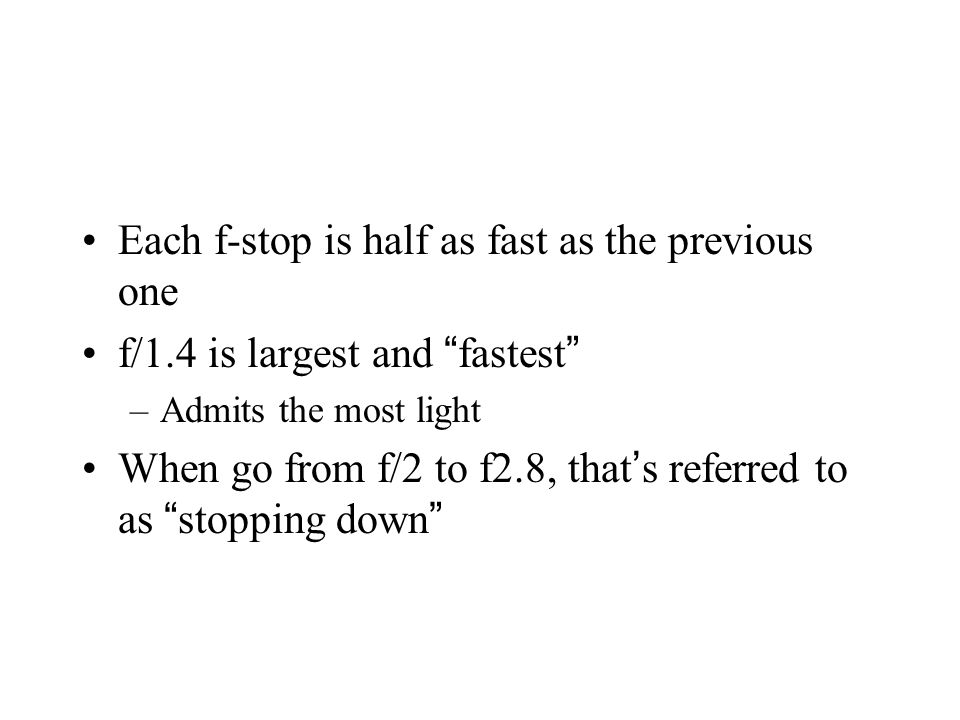 Each f-stop is half as fast as the previous one f/1.4 is largest and fastest –Admits the most light When go from f/2 to f2.8, that ’ s referred to as stopping down