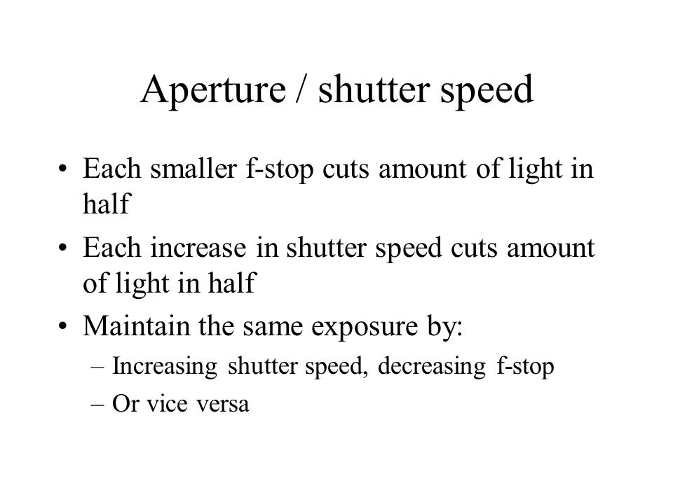 Aperture / shutter speed Each smaller f-stop cuts amount of light in half Each increase in shutter speed cuts amount of light in half Maintain the same exposure by: –Increasing shutter speed, decreasing f-stop –Or vice versa
