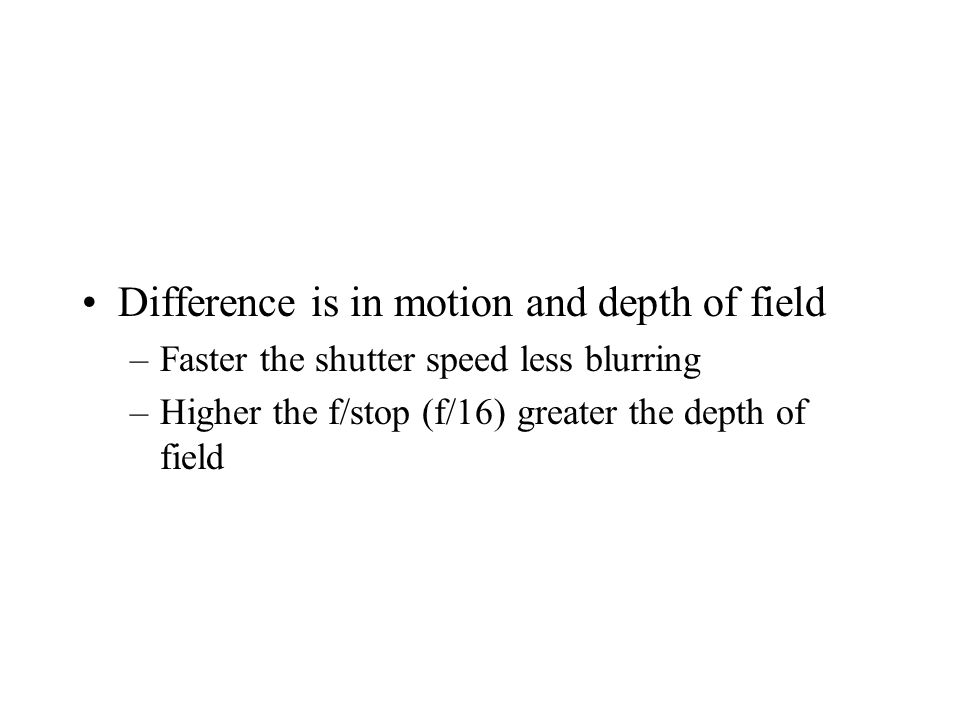 Difference is in motion and depth of field –Faster the shutter speed less blurring –Higher the f/stop (f/16) greater the depth of field