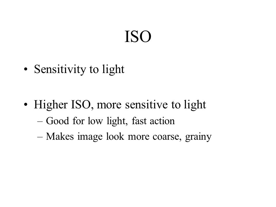ISO Sensitivity to light Higher ISO, more sensitive to light –Good for low light, fast action –Makes image look more coarse, grainy