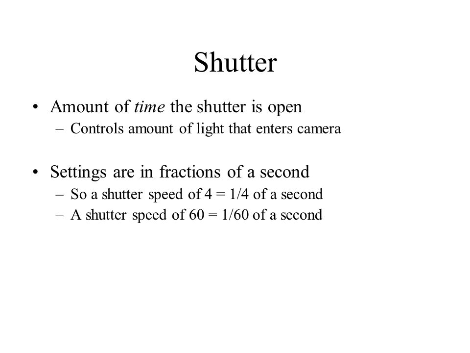 Shutter Amount of time the shutter is open –Controls amount of light that enters camera Settings are in fractions of a second –So a shutter speed of 4 = 1/4 of a second –A shutter speed of 60 = 1/60 of a second