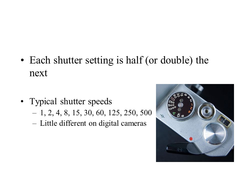 Each shutter setting is half (or double) the next Typical shutter speeds –1, 2, 4, 8, 15, 30, 60, 125, 250, 500 –Little different on digital cameras
