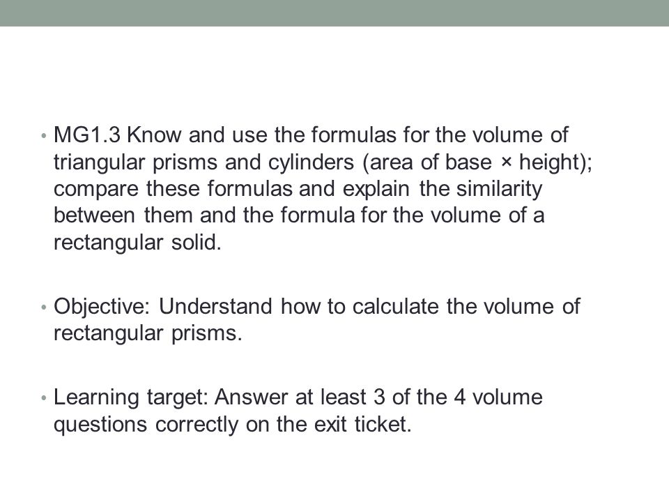 MG1.3 Know and use the formulas for the volume of triangular prisms and cylinders (area of base × height); compare these formulas and explain the similarity between them and the formula for the volume of a rectangular solid.