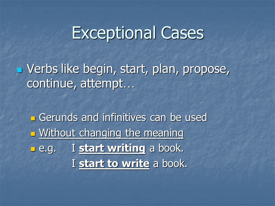 Exceptional Cases Verbs like begin, start, plan, propose, continue, attempt … Verbs like begin, start, plan, propose, continue, attempt … Gerunds and infinitives can be used Gerunds and infinitives can be used Without changing the meaning Without changing the meaning e.g.I start writing a book.