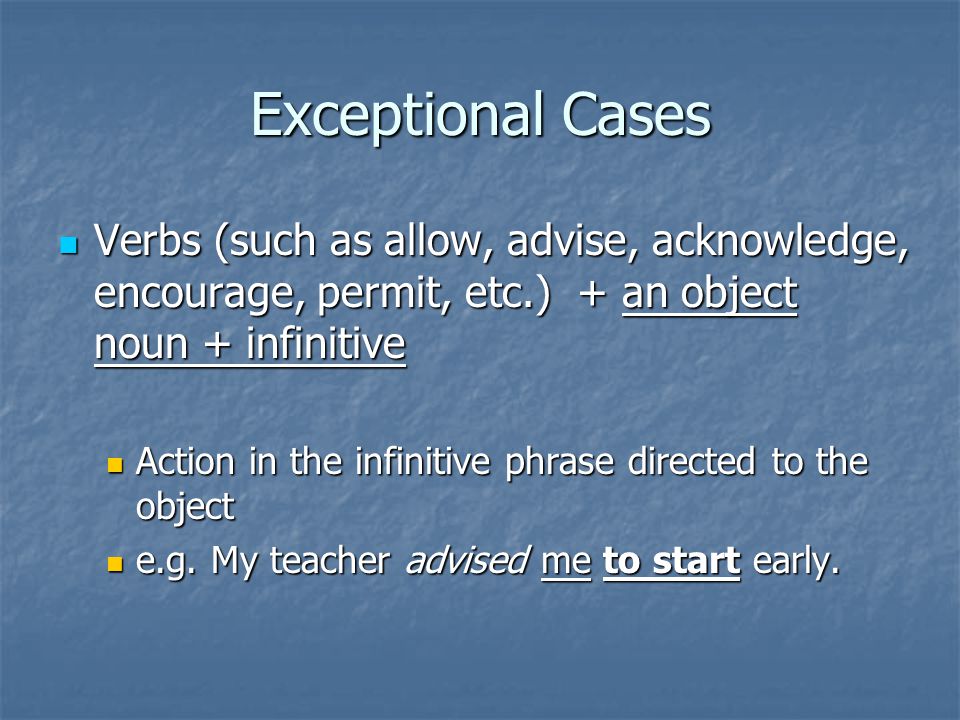 Exceptional Cases Verbs (such as allow, advise, acknowledge, encourage, permit, etc.) + an object noun + infinitive Verbs (such as allow, advise, acknowledge, encourage, permit, etc.) + an object noun + infinitive Action in the infinitive phrase directed to the object Action in the infinitive phrase directed to the object e.g.