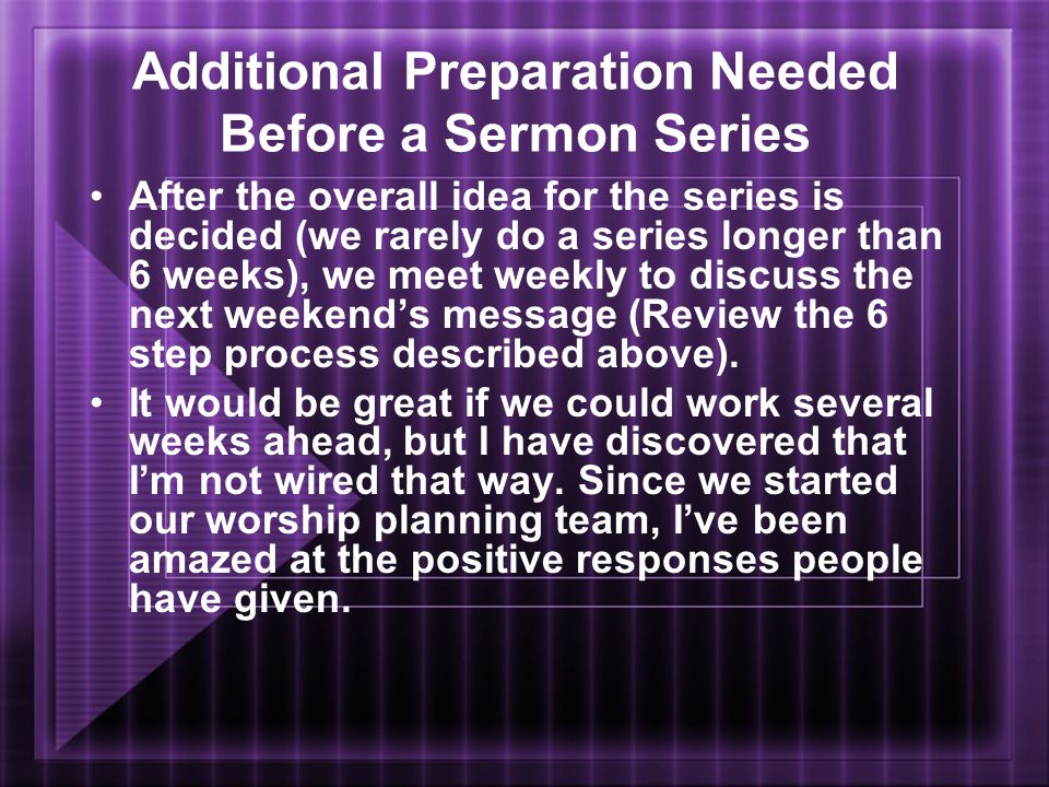Additional Preparation Needed Before a Sermon Series After the overall idea for the series is decided (we rarely do a series longer than 6 weeks), we meet weekly to discuss the next weekend’s message (Review the 6 step process described above).