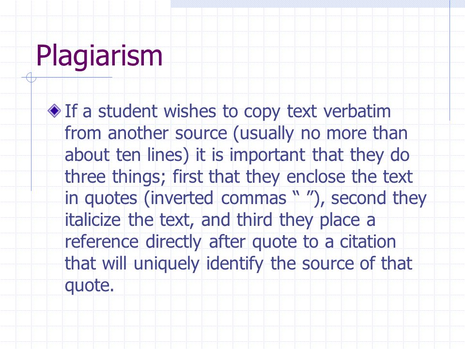 Plagiarism If a student wishes to copy text verbatim from another source (usually no more than about ten lines) it is important that they do three things; first that they enclose the text in quotes (inverted commas ), second they italicize the text, and third they place a reference directly after quote to a citation that will uniquely identify the source of that quote.
