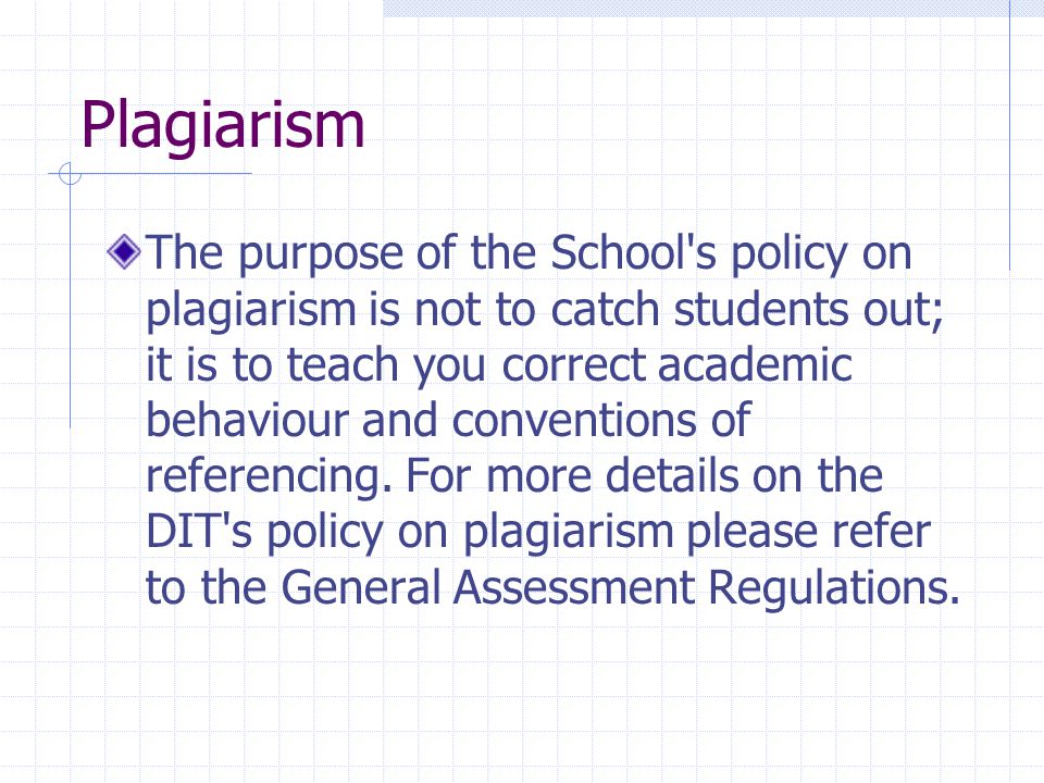 Plagiarism The purpose of the School s policy on plagiarism is not to catch students out; it is to teach you correct academic behaviour and conventions of referencing.