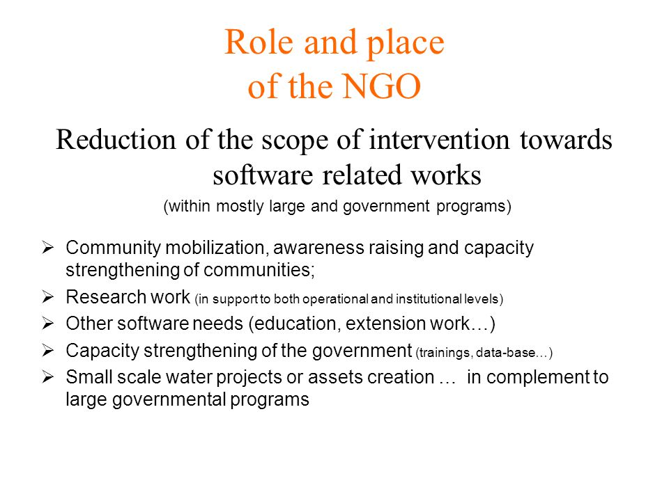 Role and place of the NGO Reduction of the scope of intervention towards software related works (within mostly large and government programs)  Community mobilization, awareness raising and capacity strengthening of communities;  Research work (in support to both operational and institutional levels)  Other software needs (education, extension work…)  Capacity strengthening of the government (trainings, data-base…)  Small scale water projects or assets creation … in complement to large governmental programs