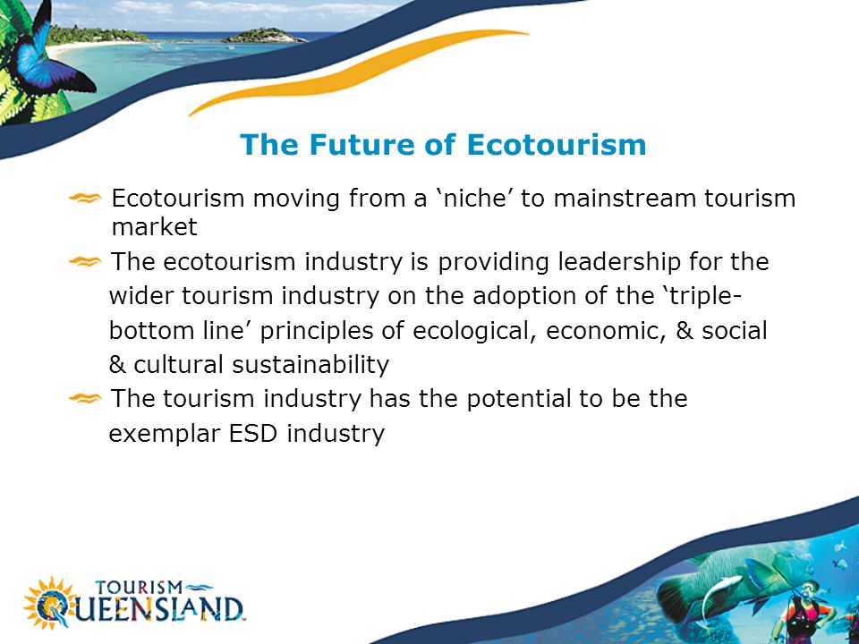 The Future of Ecotourism Ecotourism moving from a ‘niche’ to mainstream tourism market The ecotourism industry is providing leadership for the wider tourism industry on the adoption of the ‘triple- bottom line’ principles of ecological, economic, & social & cultural sustainability The tourism industry has the potential to be the exemplar ESD industry