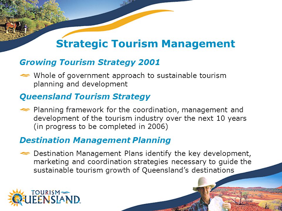 Strategic Tourism Management Growing Tourism Strategy 2001 Whole of government approach to sustainable tourism planning and development Queensland Tourism Strategy Planning framework for the coordination, management and development of the tourism industry over the next 10 years (in progress to be completed in 2006) Destination Management Planning Destination Management Plans identify the key development, marketing and coordination strategies necessary to guide the sustainable tourism growth of Queensland’s destinations
