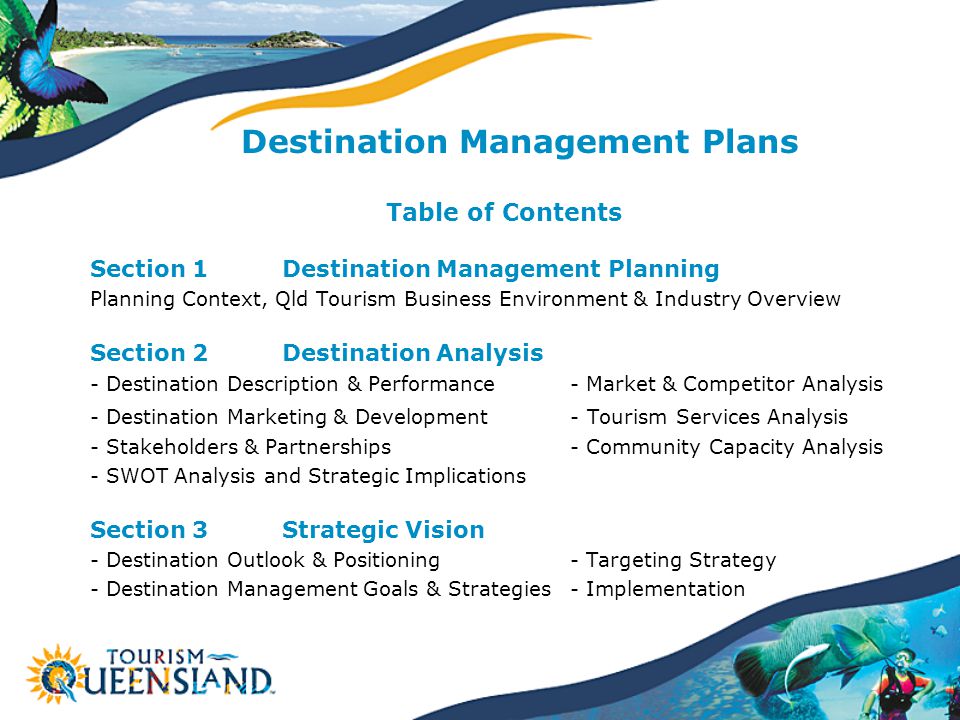 Destination Management Plans Table of Contents Section 1Destination Management Planning Planning Context, Qld Tourism Business Environment & Industry Overview Section 2Destination Analysis - Destination Description & Performance - Market & Competitor Analysis - Destination Marketing & Development - Tourism Services Analysis - Stakeholders & Partnerships- Community Capacity Analysis - SWOT Analysis and Strategic Implications Section 3Strategic Vision - Destination Outlook & Positioning - Targeting Strategy - Destination Management Goals & Strategies - Implementation