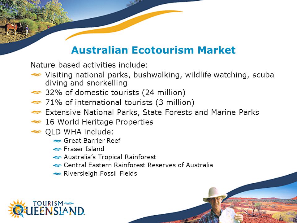 Australian Ecotourism Market Nature based activities include: Visiting national parks, bushwalking, wildlife watching, scuba diving and snorkelling 32% of domestic tourists (24 million) 71% of international tourists (3 million) Extensive National Parks, State Forests and Marine Parks 16 World Heritage Properties QLD WHA include: Great Barrier Reef Fraser Island Australia’s Tropical Rainforest Central Eastern Rainforest Reserves of Australia Riversleigh Fossil Fields