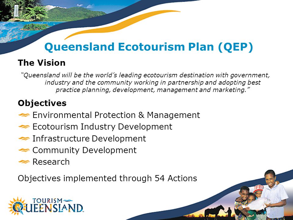 Queensland Ecotourism Plan (QEP) The Vision Queensland will be the world’s leading ecotourism destination with government, industry and the community working in partnership and adopting best practice planning, development, management and marketing. Objectives Environmental Protection & Management Ecotourism Industry Development Infrastructure Development Community Development Research Objectives implemented through 54 Actions