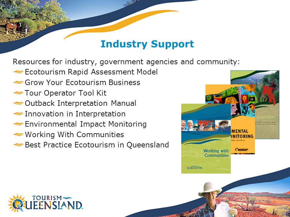 Resources for industry, government agencies and community: Ecotourism Rapid Assessment Model Grow Your Ecotourism Business Tour Operator Tool Kit Outback Interpretation Manual Innovation in Interpretation Environmental Impact Monitoring Working With Communities Best Practice Ecotourism in Queensland Industry Support