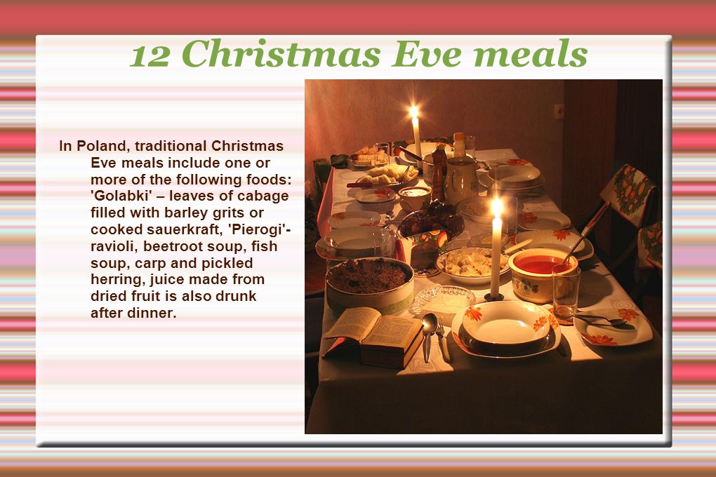 12 Christmas Eve meals In Poland, traditional Christmas Eve meals include one or more of the following foods: Golabki – leaves of cabage filled with barley grits or cooked sauerkraft, Pierogi - ravioli, beetroot soup, fish soup, carp and pickled herring, juice made from dried fruit is also drunk after dinner.