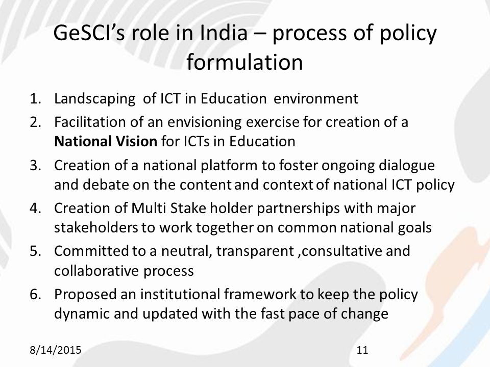 GeSCI’s role in India – process of policy formulation 1.Landscaping of ICT in Education environment 2.Facilitation of an envisioning exercise for creation of a National Vision for ICTs in Education 3.Creation of a national platform to foster ongoing dialogue and debate on the content and context of national ICT policy 4.Creation of Multi Stake holder partnerships with major stakeholders to work together on common national goals 5.Committed to a neutral, transparent,consultative and collaborative process 6.Proposed an institutional framework to keep the policy dynamic and updated with the fast pace of change 8/14/201511
