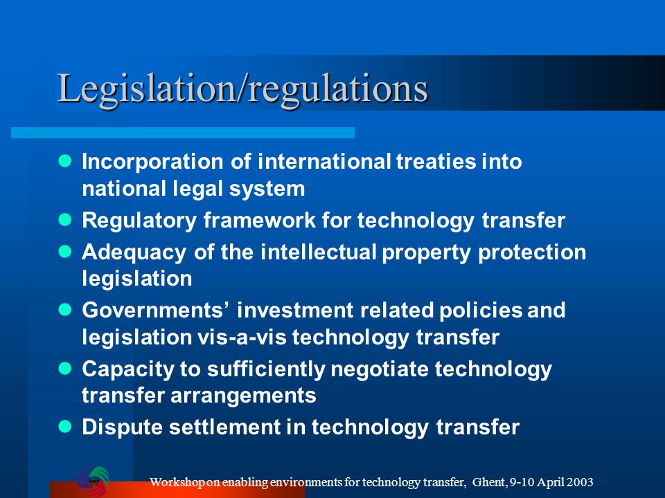 Workshop on enabling environments for technology transfer, Ghent, 9-10 April 2003 Legislation/regulations Incorporation of international treaties into national legal system Regulatory framework for technology transfer Adequacy of the intellectual property protection legislation Governments’ investment related policies and legislation vis-a-vis technology transfer Capacity to sufficiently negotiate technology transfer arrangements Dispute settlement in technology transfer
