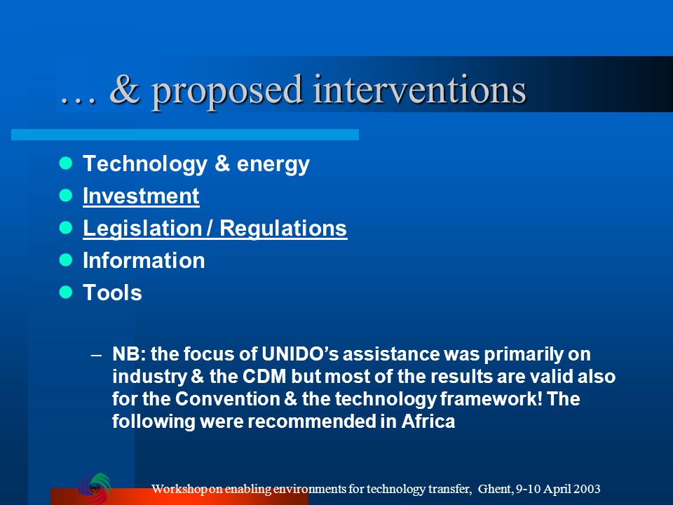 Workshop on enabling environments for technology transfer, Ghent, 9-10 April 2003 … & proposed interventions Technology & energy Investment Legislation / Regulations Information Tools –NB: the focus of UNIDO’s assistance was primarily on industry & the CDM but most of the results are valid also for the Convention & the technology framework.