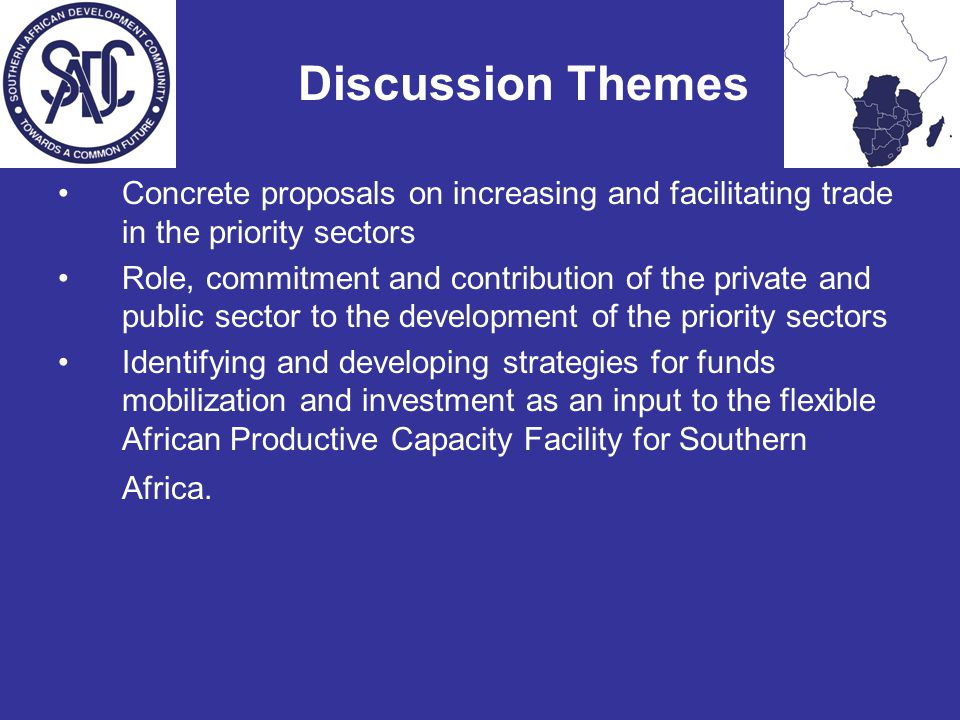 Discussion Themes Concrete proposals on increasing and facilitating trade in the priority sectors Role, commitment and contribution of the private and public sector to the development of the priority sectors Identifying and developing strategies for funds mobilization and investment as an input to the flexible African Productive Capacity Facility for Southern Africa.