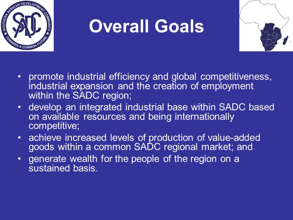 Overall Goals promote industrial efficiency and global competitiveness, industrial expansion and the creation of employment within the SADC region; develop an integrated industrial base within SADC based on available resources and being internationally competitive; achieve increased levels of production of value-added goods within a common SADC regional market; and generate wealth for the people of the region on a sustained basis.
