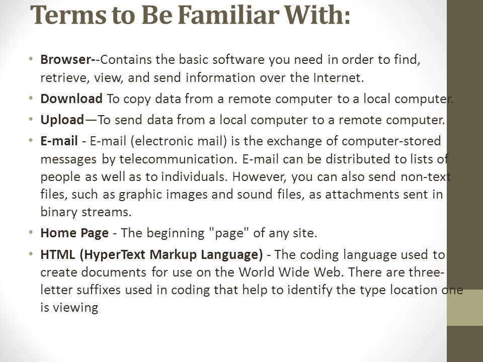 Terms to Be Familiar With: Browser--Contains the basic software you need in order to find, retrieve, view, and send information over the Internet.