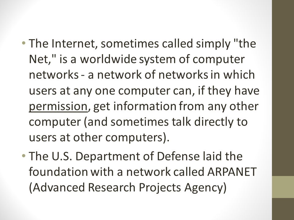 The Internet, sometimes called simply the Net, is a worldwide system of computer networks - a network of networks in which users at any one computer can, if they have permission, get information from any other computer (and sometimes talk directly to users at other computers).