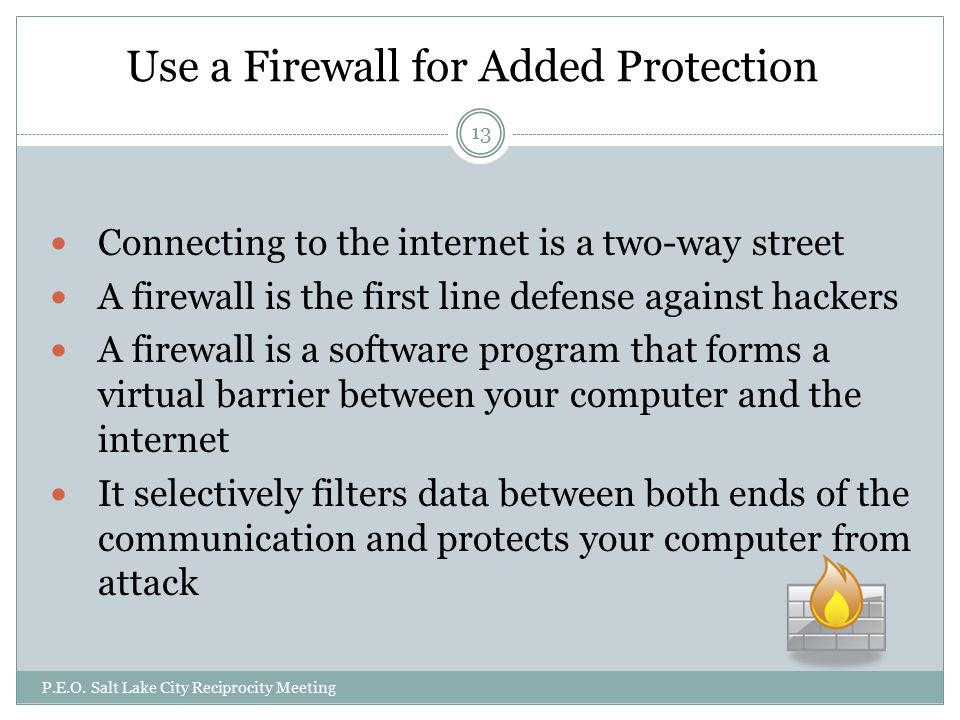 Use a Firewall for Added Protection Connecting to the internet is a two-way street A firewall is the first line defense against hackers A firewall is a software program that forms a virtual barrier between your computer and the internet It selectively filters data between both ends of the communication and protects your computer from attack P.E.O.