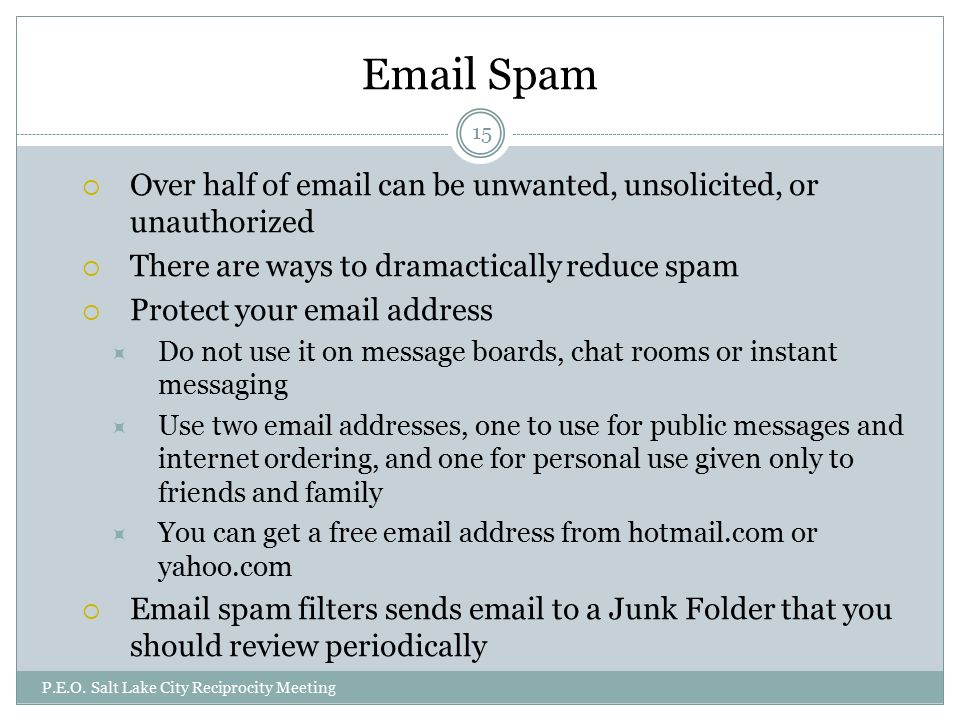 Spam  Over half of  can be unwanted, unsolicited, or unauthorized  There are ways to dramactically reduce spam  Protect your  address  Do not use it on message boards, chat rooms or instant messaging  Use two  addresses, one to use for public messages and internet ordering, and one for personal use given only to friends and family  You can get a free  address from hotmail.com or yahoo.com   spam filters sends  to a Junk Folder that you should review periodically P.E.O.