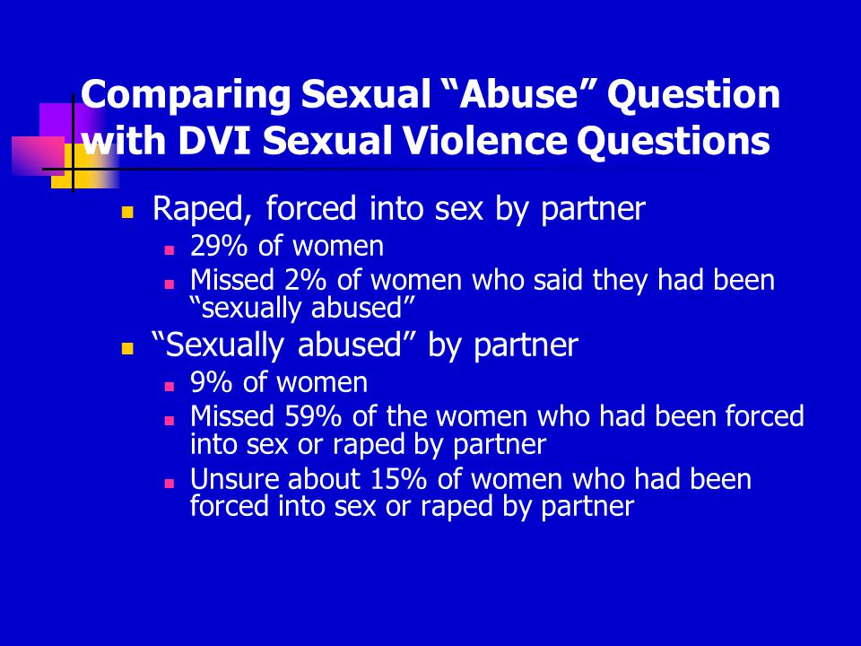 Comparing Sexual Abuse Question with DVI Sexual Violence Questions Raped, forced into sex by partner 29% of women Missed 2% of women who said they had been sexually abused Sexually abused by partner 9% of women Missed 59% of the women who had been forced into sex or raped by partner Unsure about 15% of women who had been forced into sex or raped by partner
