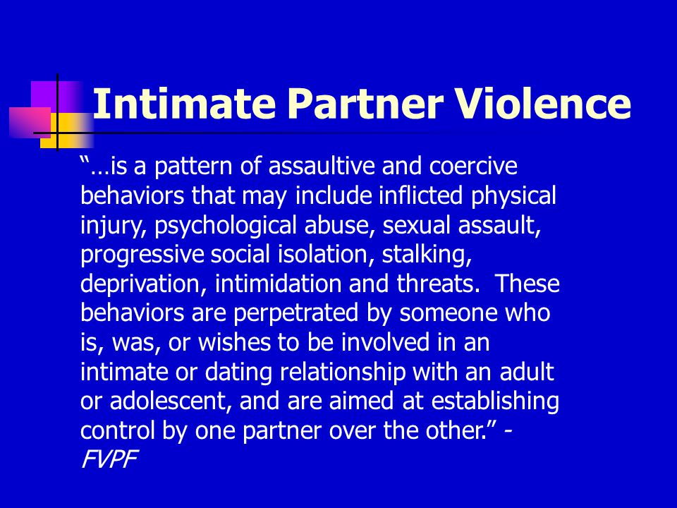 Intimate Partner Violence …is a pattern of assaultive and coercive behaviors that may include inflicted physical injury, psychological abuse, sexual assault, progressive social isolation, stalking, deprivation, intimidation and threats.