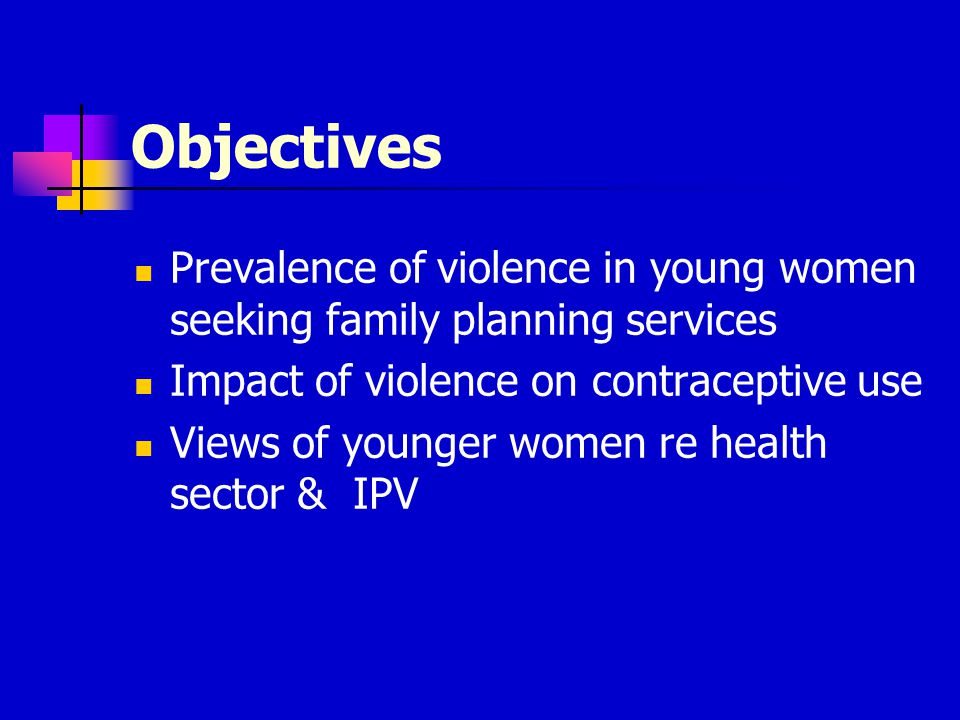 Objectives Prevalence of violence in young women seeking family planning services Impact of violence on contraceptive use Views of younger women re health sector & IPV