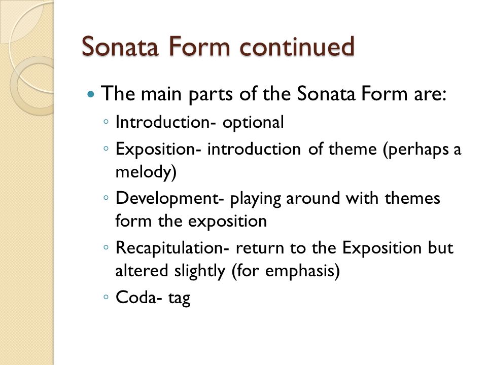 Sonata Form continued The main parts of the Sonata Form are: ◦ Introduction- optional ◦ Exposition- introduction of theme (perhaps a melody) ◦ Development- playing around with themes form the exposition ◦ Recapitulation- return to the Exposition but altered slightly (for emphasis) ◦ Coda- tag