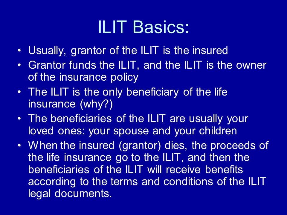 ILIT Basics: Usually, grantor of the ILIT is the insured Grantor funds the ILIT, and the ILIT is the owner of the insurance policy The ILIT is the only beneficiary of the life insurance (why ) The beneficiaries of the ILIT are usually your loved ones: your spouse and your children When the insured (grantor) dies, the proceeds of the life insurance go to the ILIT, and then the beneficiaries of the ILIT will receive benefits according to the terms and conditions of the ILIT legal documents.