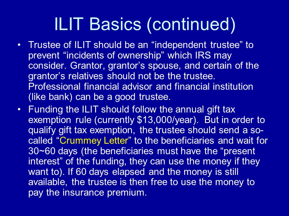 ILIT Basics (continued) Trustee of ILIT should be an independent trustee to prevent incidents of ownership which IRS may consider.