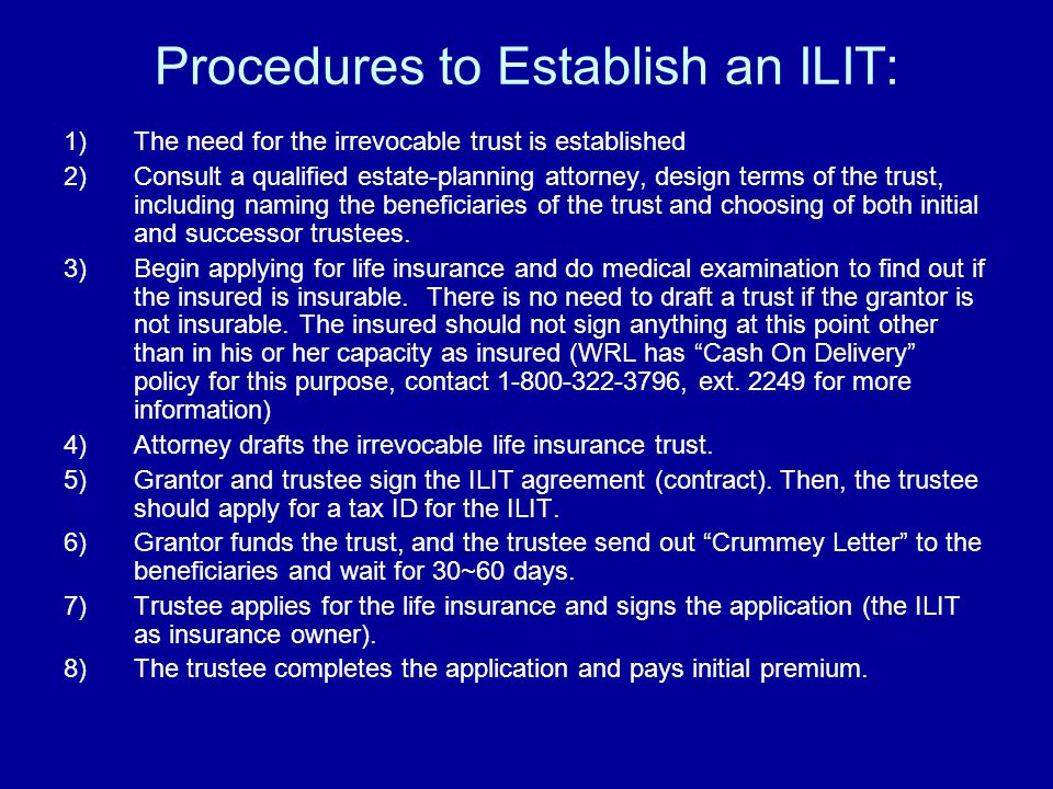 Procedures to Establish an ILIT: 1)The need for the irrevocable trust is established 2)Consult a qualified estate-planning attorney, design terms of the trust, including naming the beneficiaries of the trust and choosing of both initial and successor trustees.
