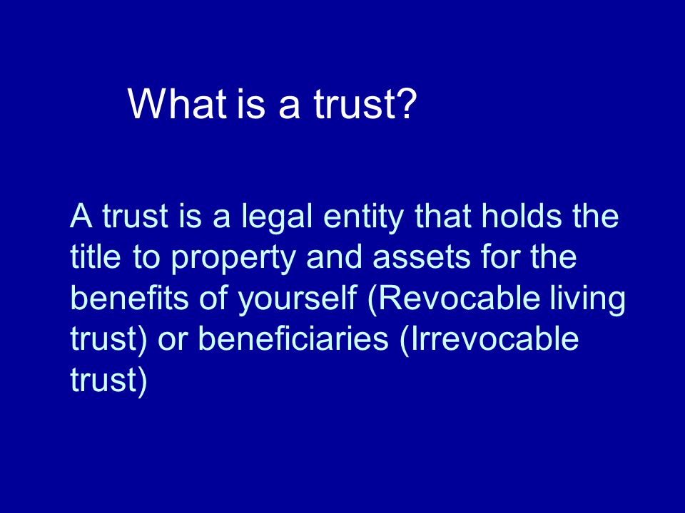 A trust is a legal entity that holds the title to property and assets for the benefits of yourself (Revocable living trust) or beneficiaries (Irrevocable trust) What is a trust