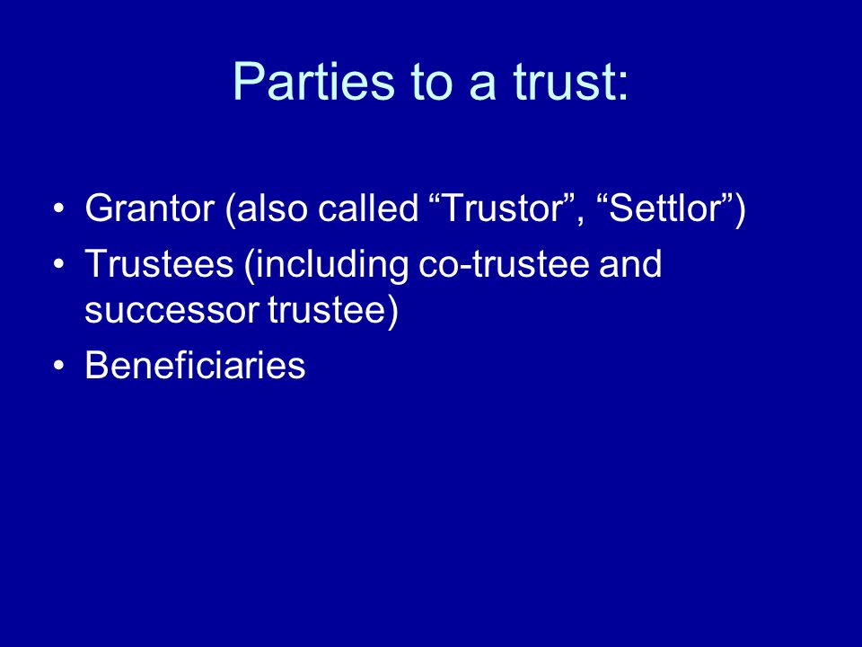 Parties to a trust: Grantor (also called Trustor , Settlor ) Trustees (including co-trustee and successor trustee) Beneficiaries