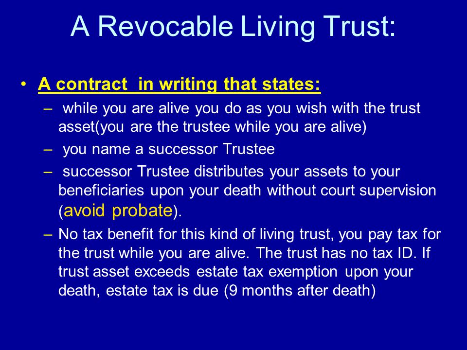 A Revocable Living Trust: A contract in writing that states: – while you are alive you do as you wish with the trust asset(you are the trustee while you are alive) – you name a successor Trustee – successor Trustee distributes your assets to your beneficiaries upon your death without court supervision ( avoid probate ).