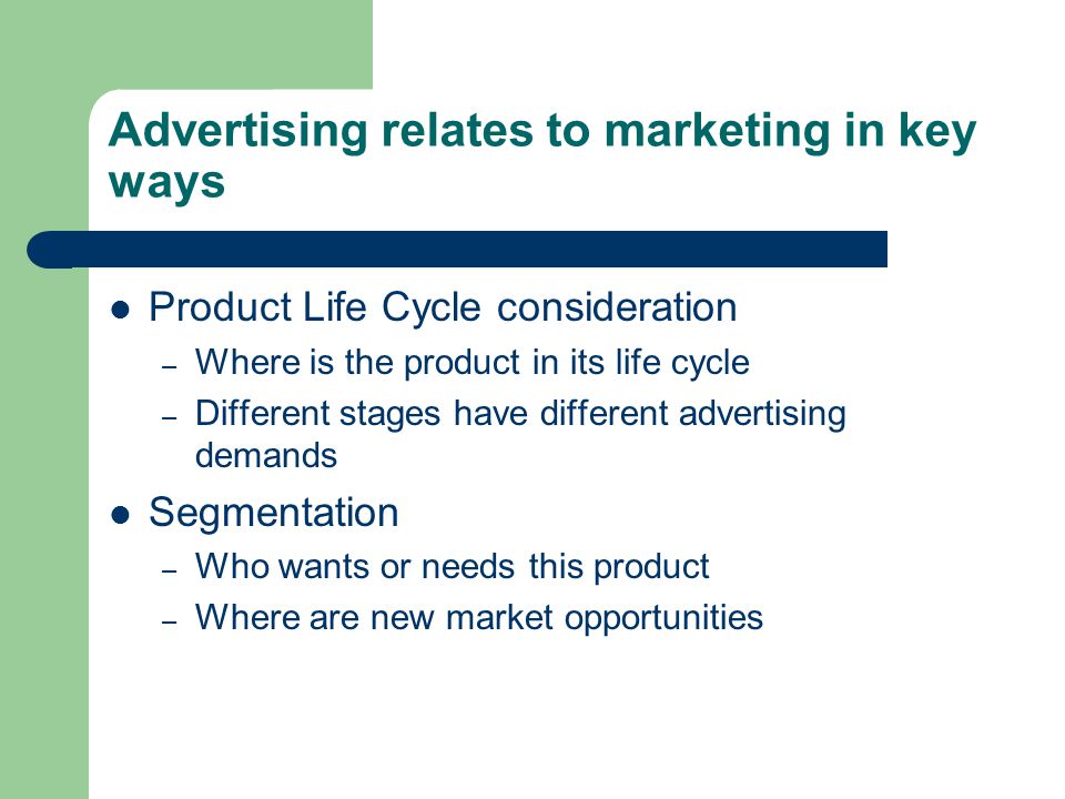 Advertising relates to marketing in key ways Product Life Cycle consideration – Where is the product in its life cycle – Different stages have different advertising demands Segmentation – Who wants or needs this product – Where are new market opportunities