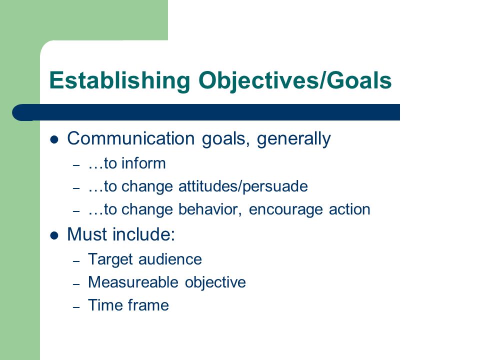 Establishing Objectives/Goals Communication goals, generally – …to inform – …to change attitudes/persuade – …to change behavior, encourage action Must include: – Target audience – Measureable objective – Time frame
