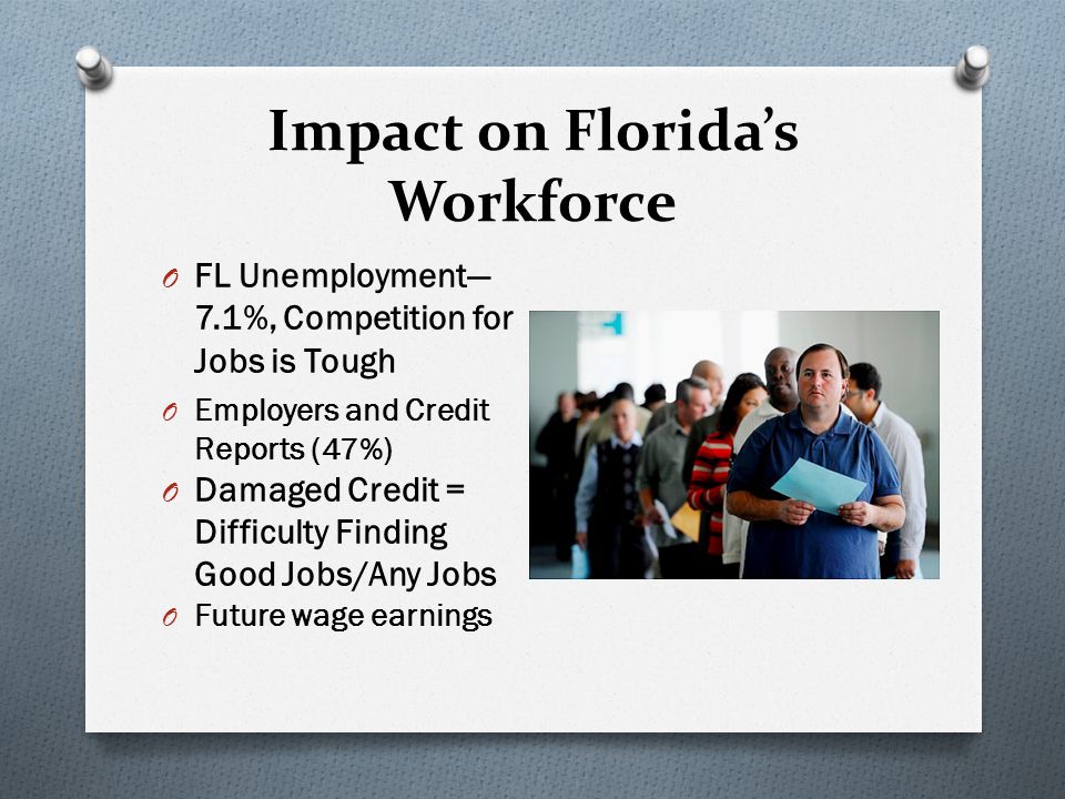 Impact on Florida’s Workforce O FL Unemployment— 7.1%, Competition for Jobs is Tough O Employers and Credit Reports (47%) O Damaged Credit = Difficulty Finding Good Jobs/Any Jobs O Future wage earnings