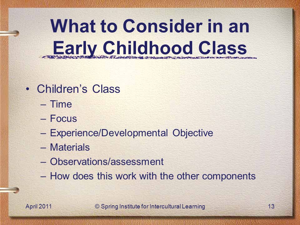 What to Consider in an Early Childhood Class Children’s Class –Time –Focus –Experience/Developmental Objective –Materials –Observations/assessment –How does this work with the other components April 2011© Spring Institute for Intercultural Learning13
