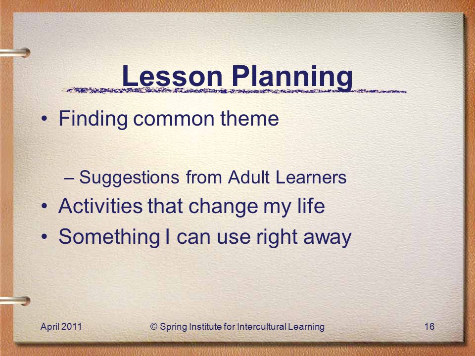 Lesson Planning Finding common theme –Suggestions from Adult Learners Activities that change my life Something I can use right away April 2011© Spring Institute for Intercultural Learning16