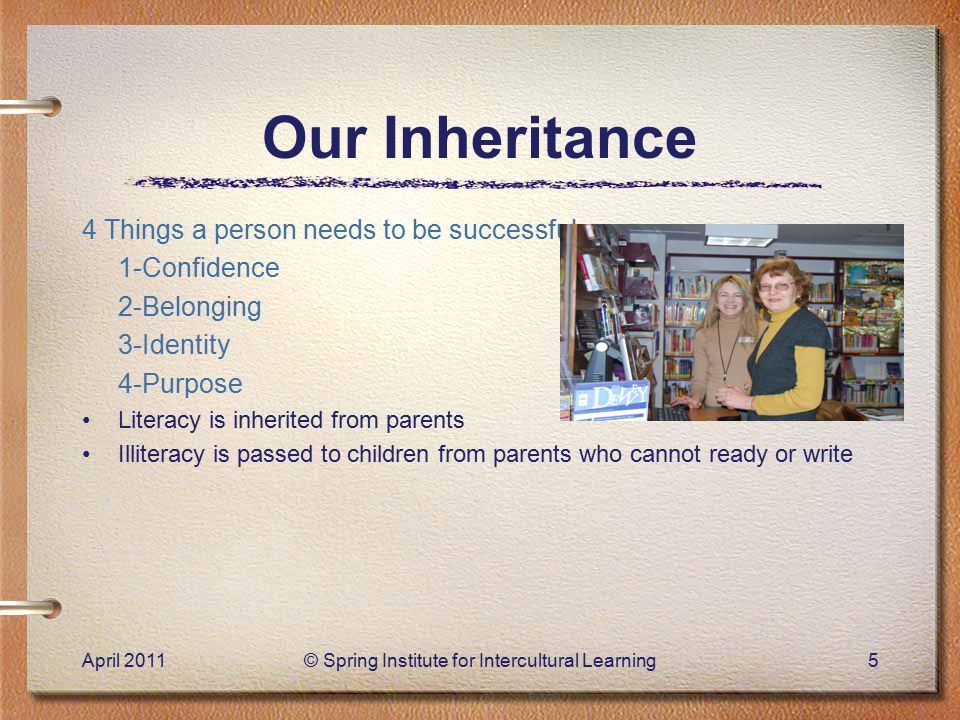 Our Inheritance 4 Things a person needs to be successful: 1-Confidence 2-Belonging 3-Identity 4-Purpose Literacy is inherited from parents Illiteracy is passed to children from parents who cannot ready or write April 2011© Spring Institute for Intercultural Learning5